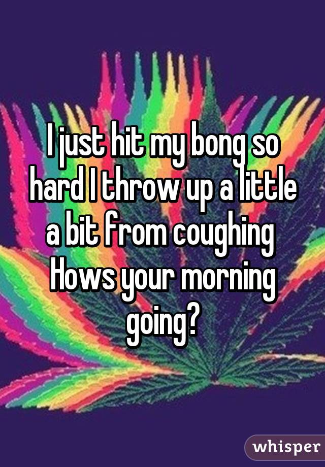 I just hit my bong so hard I throw up a little a bit from coughing 
Hows your morning going?