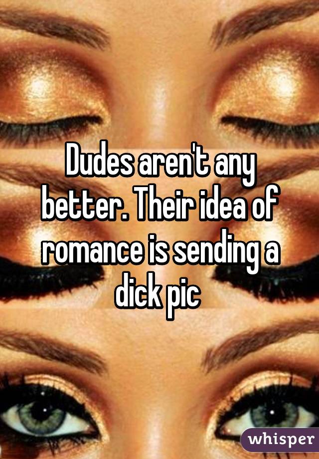 Dudes aren't any better. Their idea of romance is sending a dick pic 