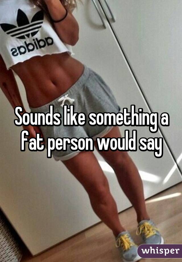 Sounds like something a fat person would say