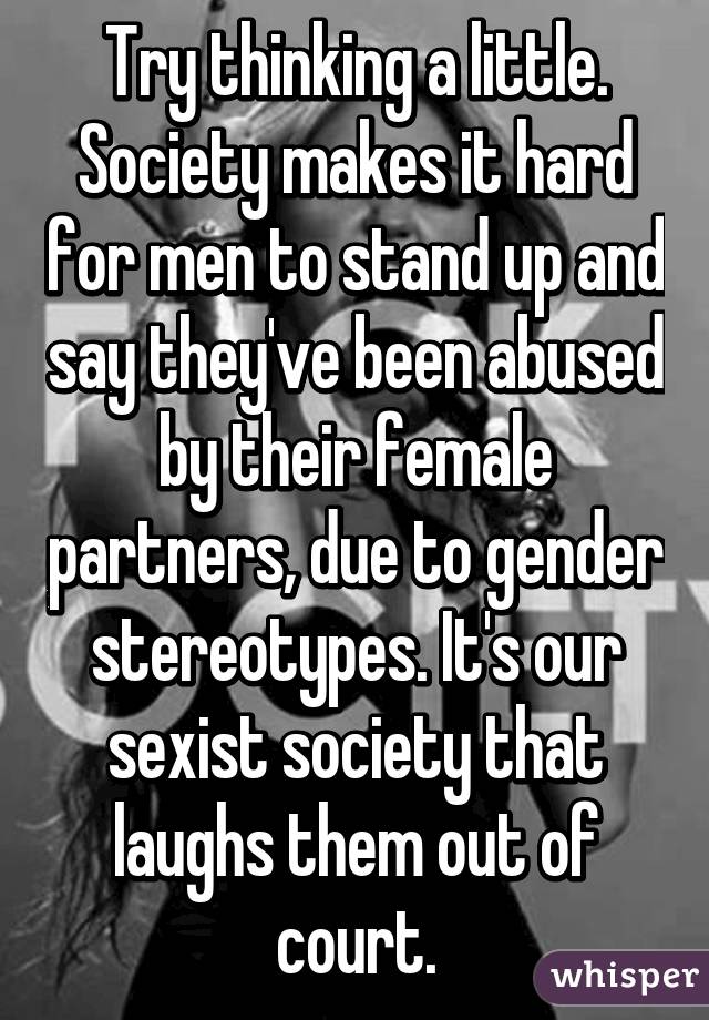 Try thinking a little. Society makes it hard for men to stand up and say they've been abused by their female partners, due to gender stereotypes. It's our sexist society that laughs them out of court.