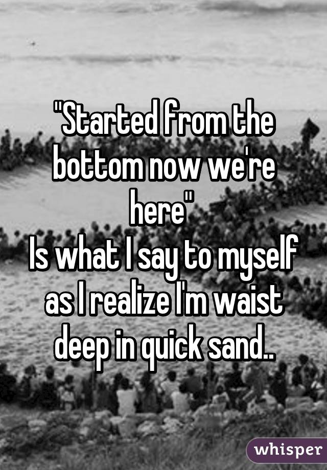 "Started from the bottom now we're here" 
Is what I say to myself as I realize I'm waist deep in quick sand..