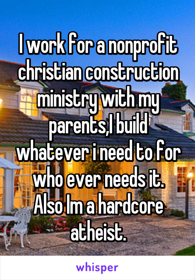 I work for a nonprofit christian construction ministry with my parents,I build whatever i need to for who ever needs it.
Also Im a hardcore atheist.