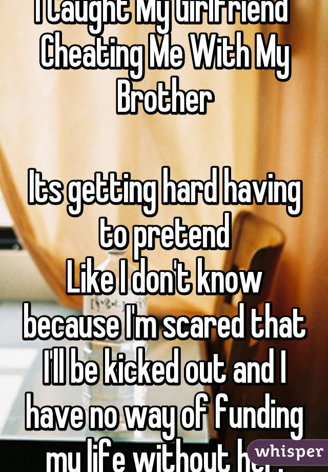 I Caught My Girlfriend 
Cheating Me With My Brother

Its getting hard having to pretend
Like I don't know because I'm scared that I'll be kicked out and I have no way of funding my life without her.