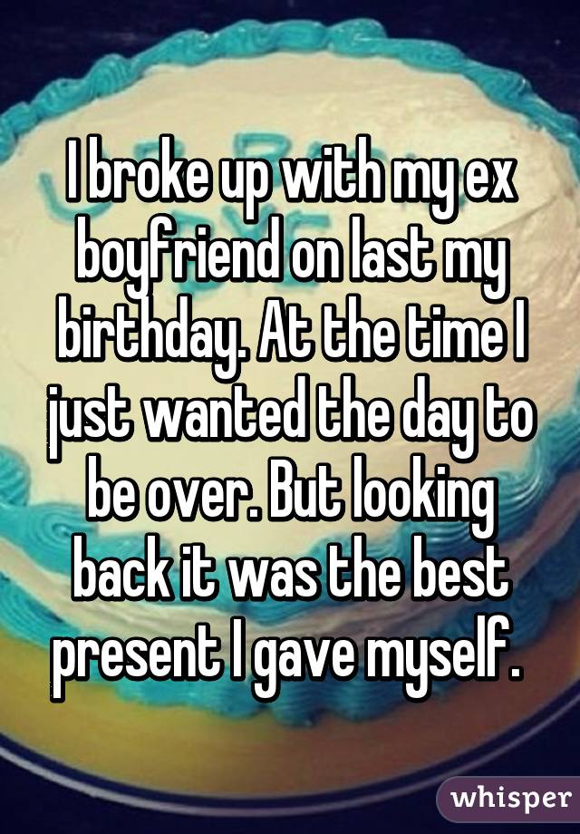 I broke up with my ex boyfriend on last my birthday. At the time I just wanted the day to be over. But looking back it was the best present I gave myself. 