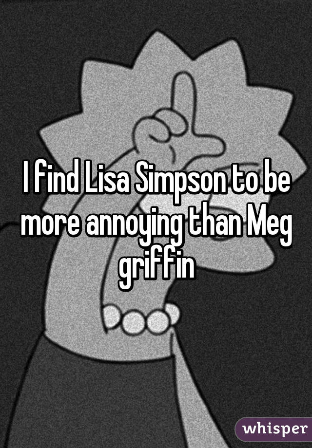 I find Lisa Simpson to be more annoying than Meg griffin