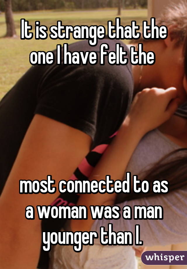 It is strange that the one I have felt the 




most connected to as a woman was a man younger than I. 