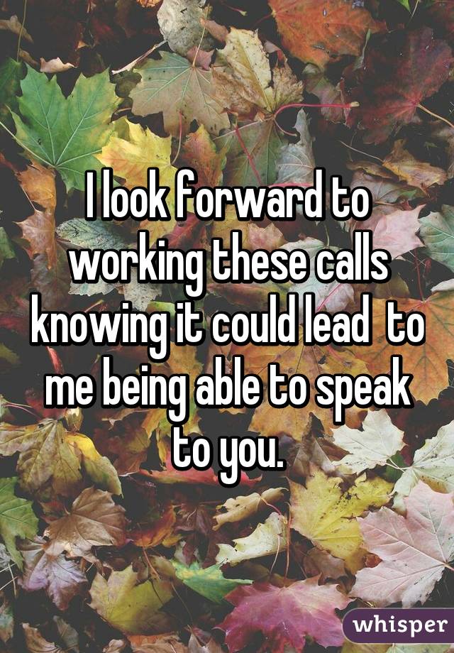 I look forward to working these calls knowing it could lead  to me being able to speak to you.