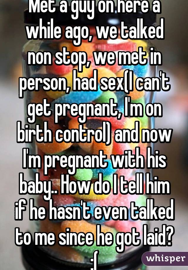 Met a guy on here a while ago, we talked non stop, we met in person, had sex(I can't get pregnant, I'm on birth control) and now I'm pregnant with his baby.. How do I tell him if he hasn't even talked to me since he got laid? :(