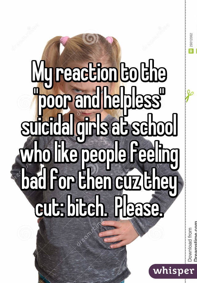 My reaction to the "poor and helpless" suicidal girls at school who like people feeling bad for then cuz they cut: bitch.  Please.