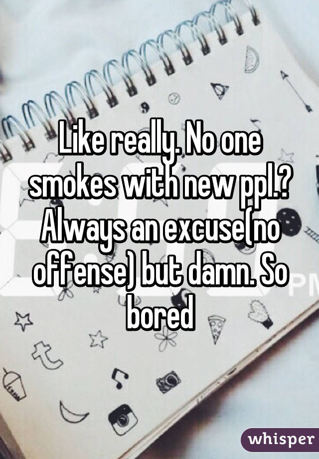 Like really. No one smokes with new ppl.? Always an excuse(no offense) but damn. So bored