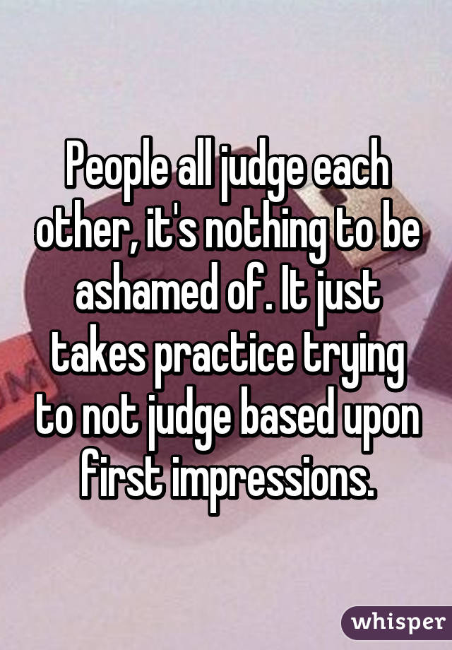 People all judge each other, it's nothing to be ashamed of. It just takes practice trying to not judge based upon first impressions.