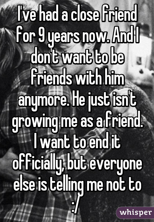 I've had a close friend for 9 years now. And I don't want to be friends with him anymore. He just isn't growing me as a friend. I want to end it officially, but everyone else is telling me not to :/ 