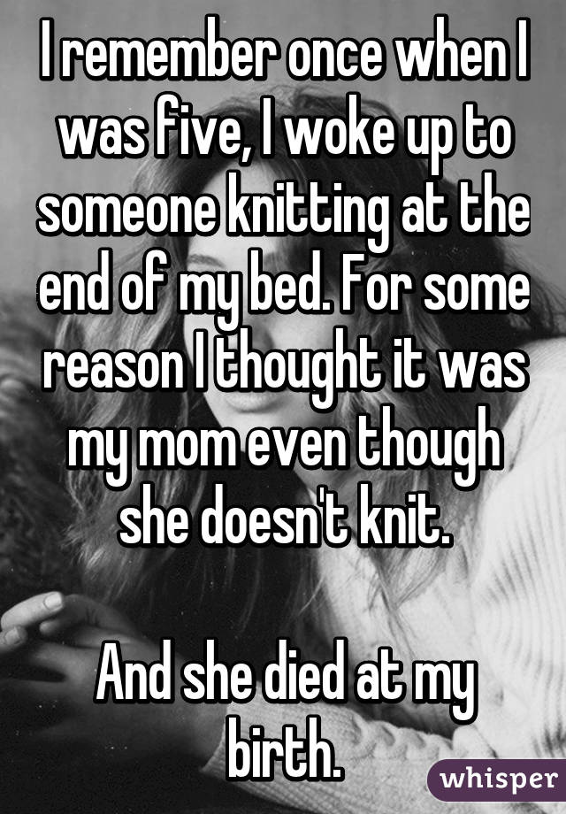 I remember once when I was five, I woke up to someone knitting at the end of my bed. For some reason I thought it was my mom even though she doesn't knit.

And she died at my birth.