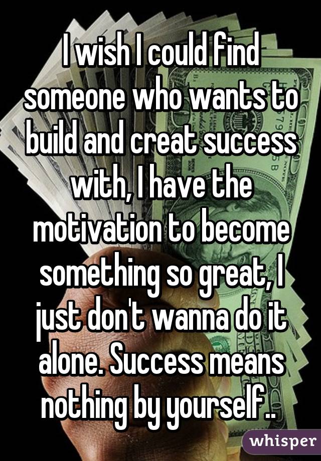 I wish I could find someone who wants to build and creat success with, I have the motivation to become something so great, I just don't wanna do it alone. Success means nothing by yourself.. 