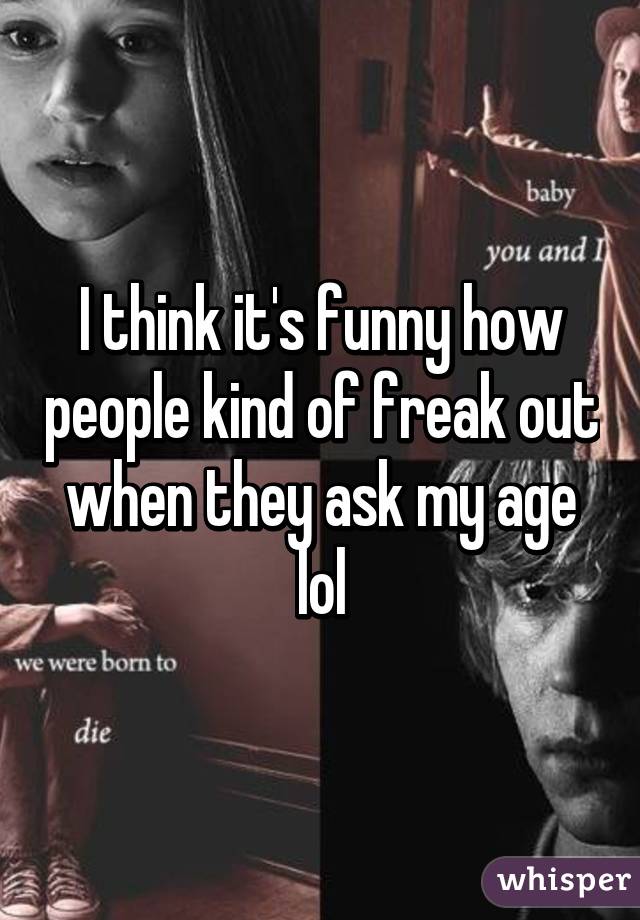 I think it's funny how people kind of freak out when they ask my age lol