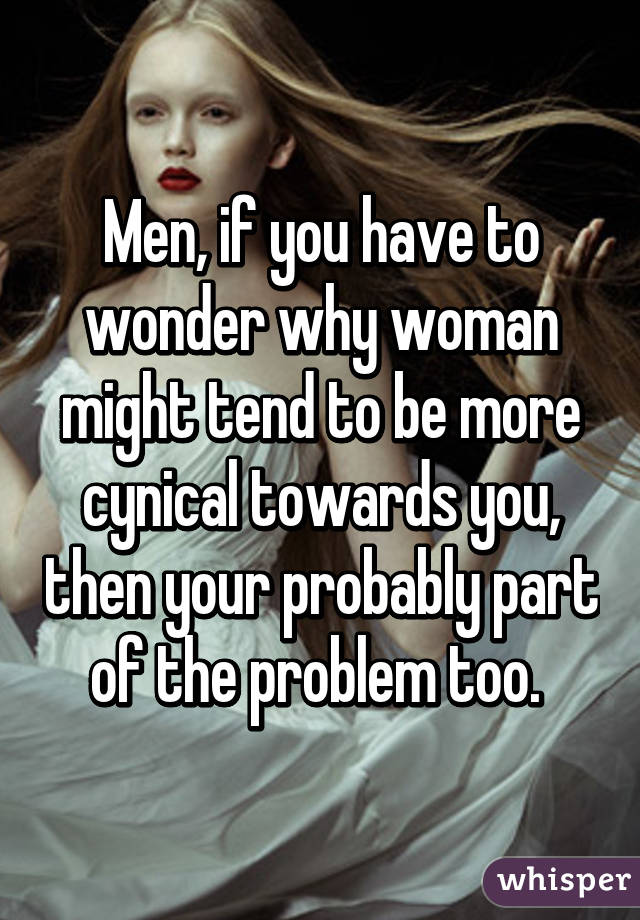 Men, if you have to wonder why woman might tend to be more cynical towards you, then your probably part of the problem too. 