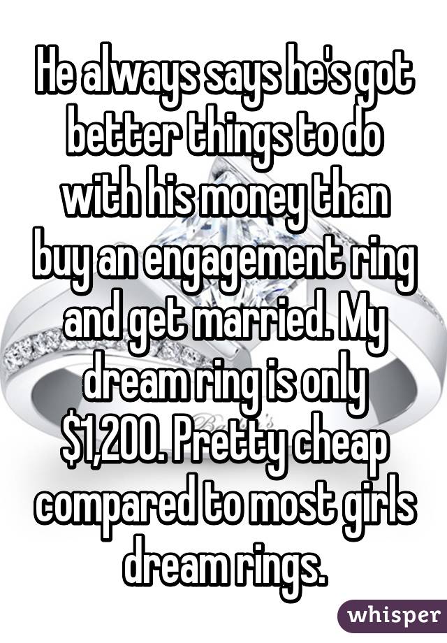 He always says he's got better things to do with his money than buy an engagement ring and get married. My dream ring is only $1,200. Pretty cheap compared to most girls dream rings.