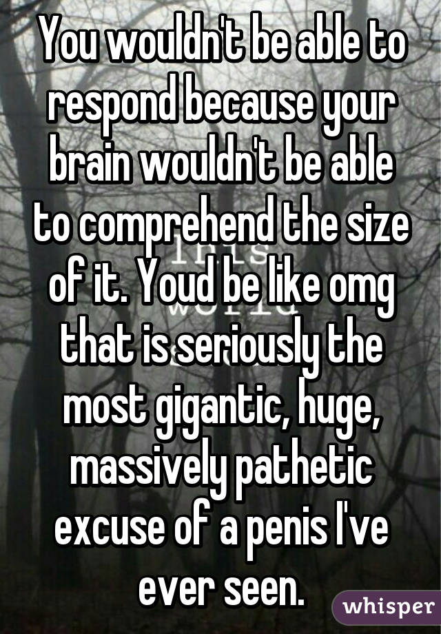 You wouldn't be able to respond because your brain wouldn't be able to comprehend the size of it. Youd be like omg that is seriously the most gigantic, huge, massively pathetic excuse of a penis I've ever seen.