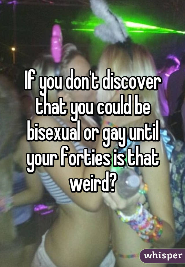 If you don't discover that you could be bisexual or gay until your forties is that weird?