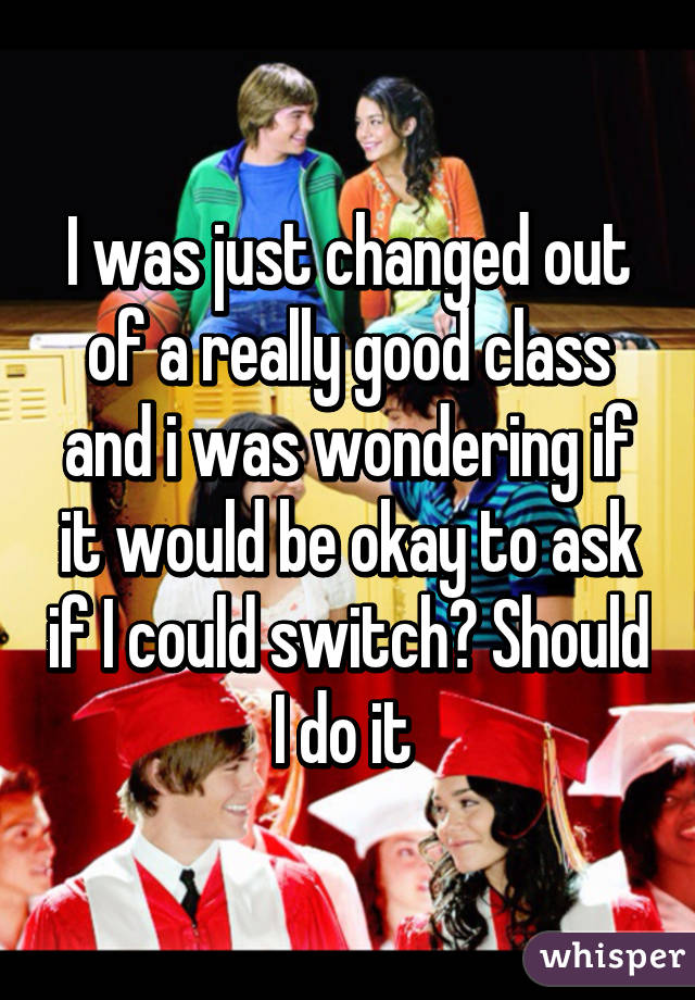 I was just changed out of a really good class and i was wondering if it would be okay to ask if I could switch? Should I do it 