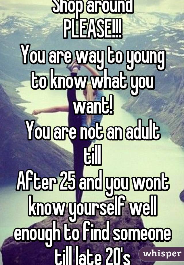 Shop around
PLEASE!!!
You are way to young to know what you want!
You are not an adult till
After 25 and you wont know yourself well enough to find someone till late 20's