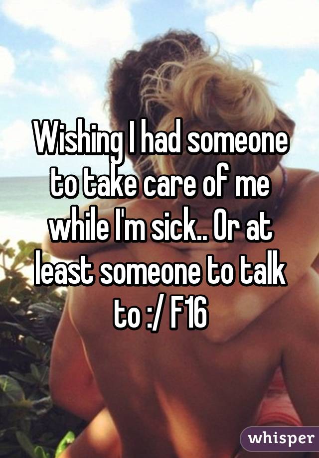 Wishing I had someone to take care of me while I'm sick.. Or at least someone to talk to :/ F16