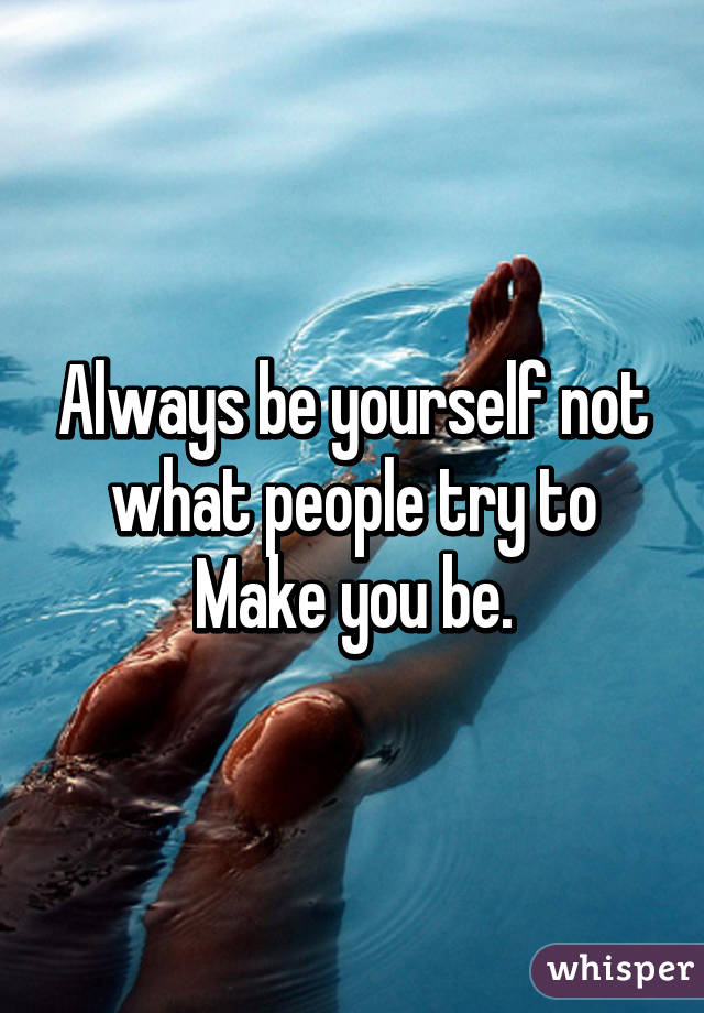 Always be yourself not what people try to Make you be.