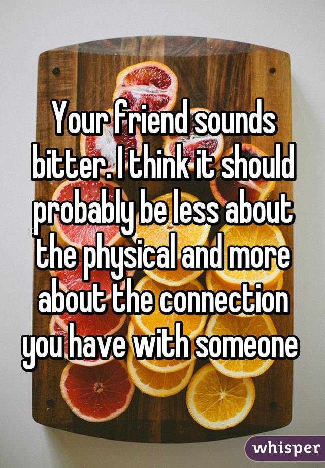 Your friend sounds bitter. I think it should probably be less about the physical and more about the connection you have with someone 