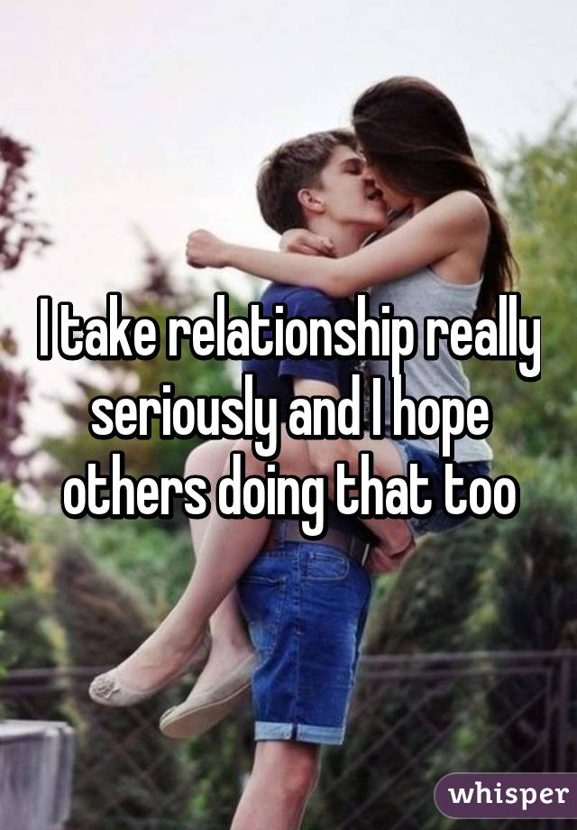 I take relationship really seriously and I hope others doing that too