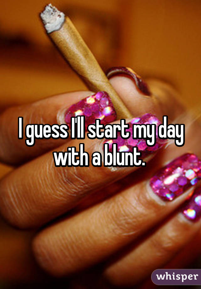 I guess I'll start my day with a blunt. 