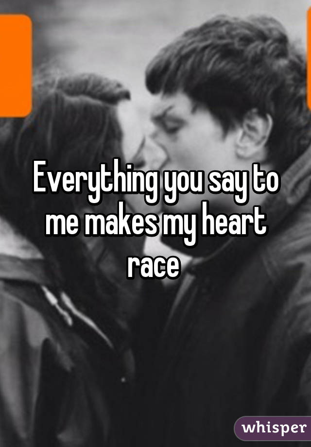 Everything you say to me makes my heart race 