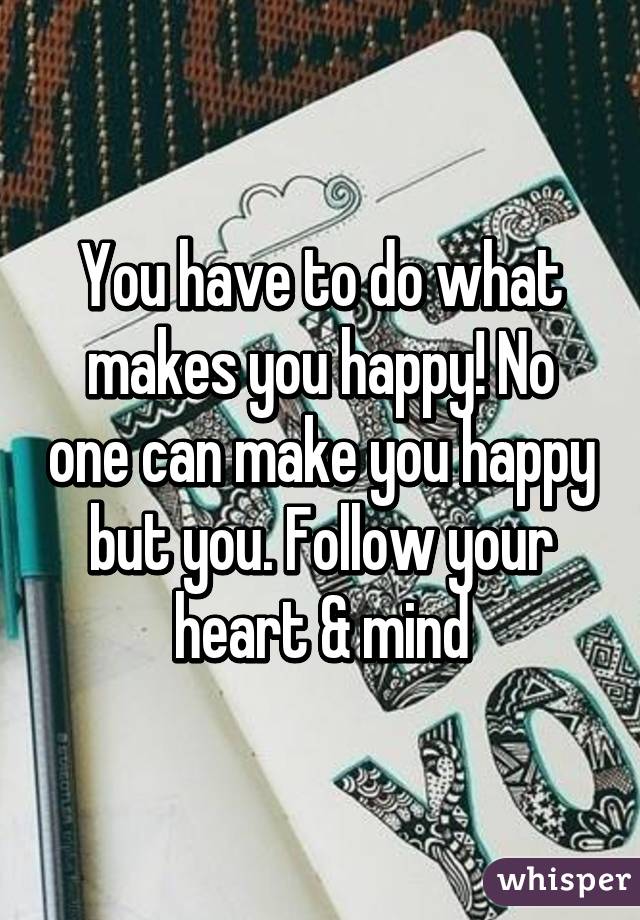 You have to do what makes you happy! No one can make you happy but you. Follow your heart & mind