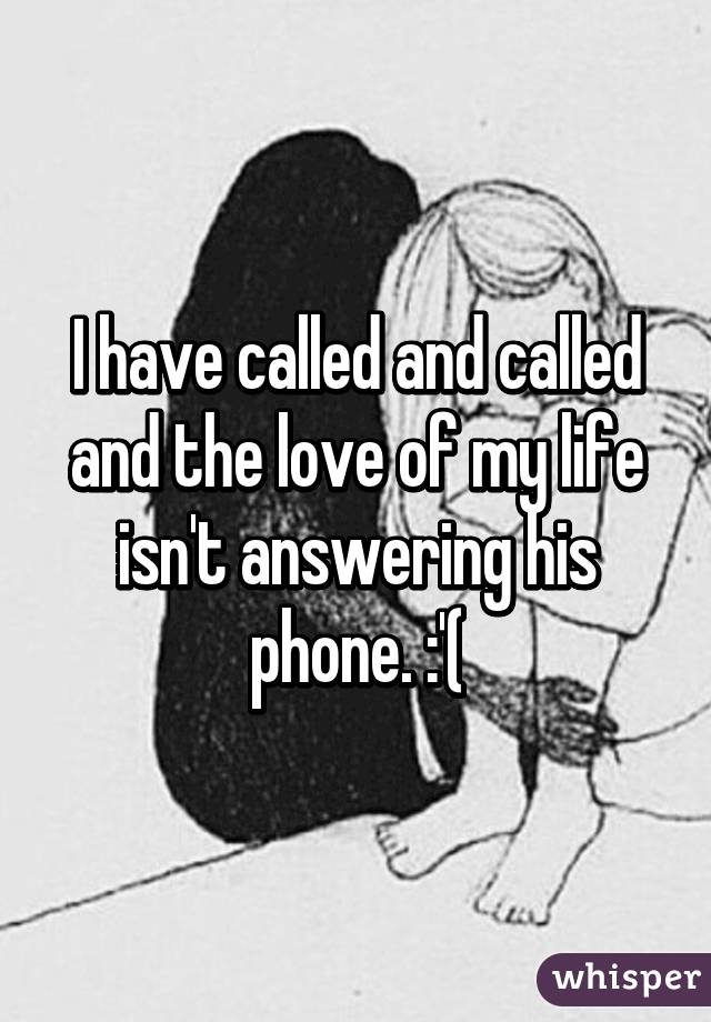 I have called and called and the love of my life isn't answering his phone. :'(