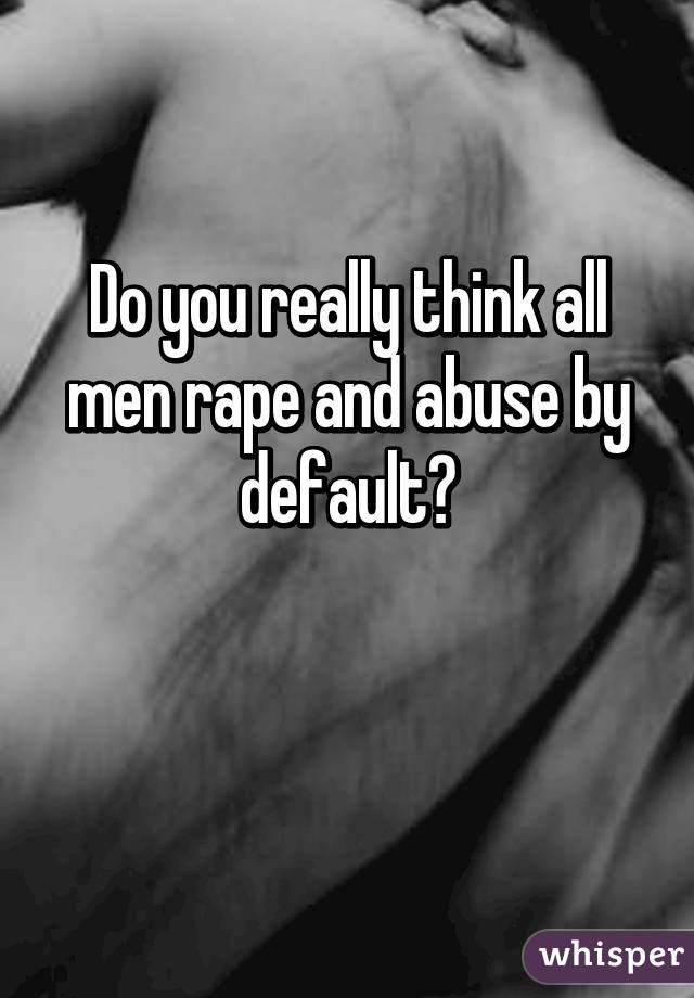 Do you really think all men rape and abuse by default?

