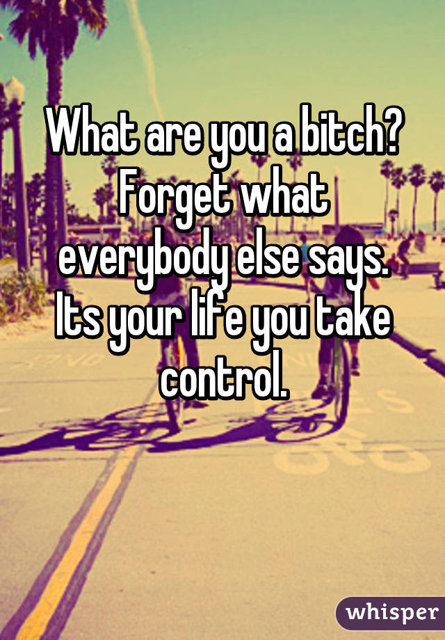 What are you a bitch?
Forget what everybody else says.
Its your life you take control.

