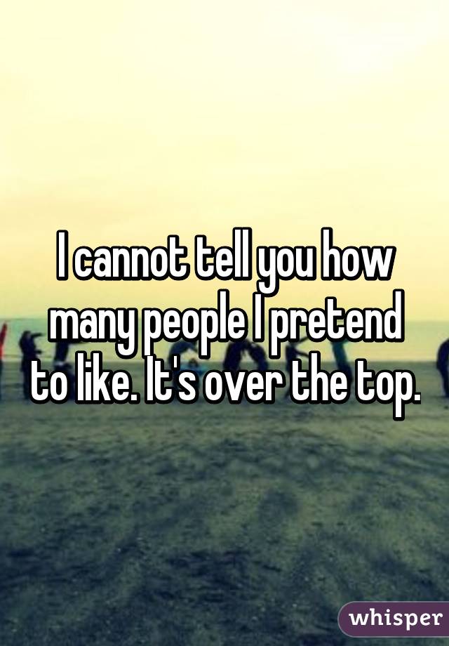 I cannot tell you how many people I pretend to like. It's over the top.