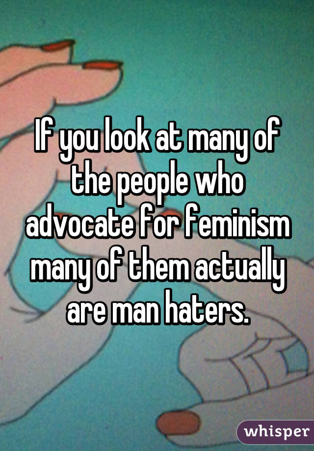 If you look at many of the people who advocate for feminism many of them actually are man haters.