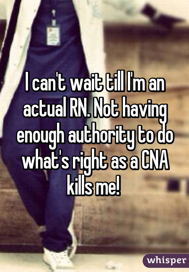 I can't wait till I'm an actual RN. Not having enough authority to do what's right as a CNA kills me! 