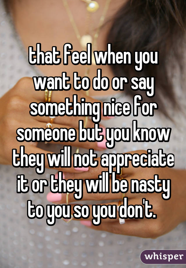 that feel when you want to do or say something nice for someone but you know they will not appreciate it or they will be nasty to you so you don't. 