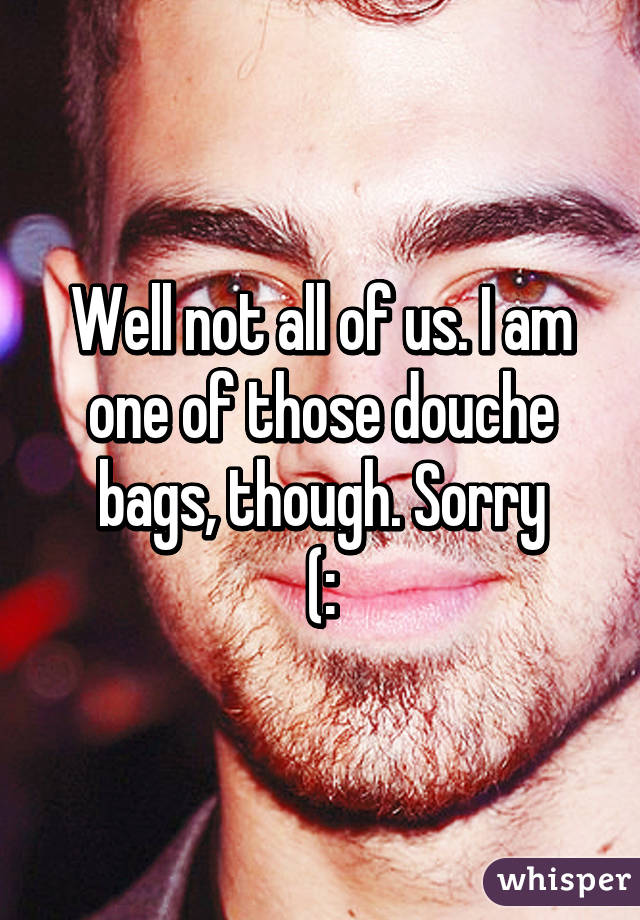 Well not all of us. I am one of those douche bags, though. Sorry
(: