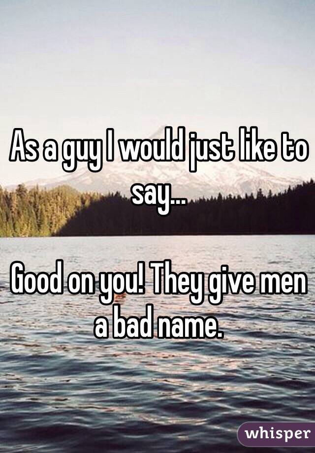 As a guy I would just like to say...

Good on you! They give men a bad name.