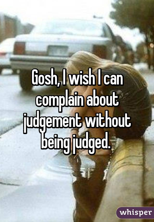 Gosh, I wish I can complain about judgement without being judged. 