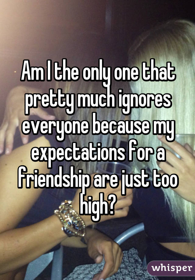 Am I the only one that pretty much ignores everyone because my expectations for a friendship are just too high?