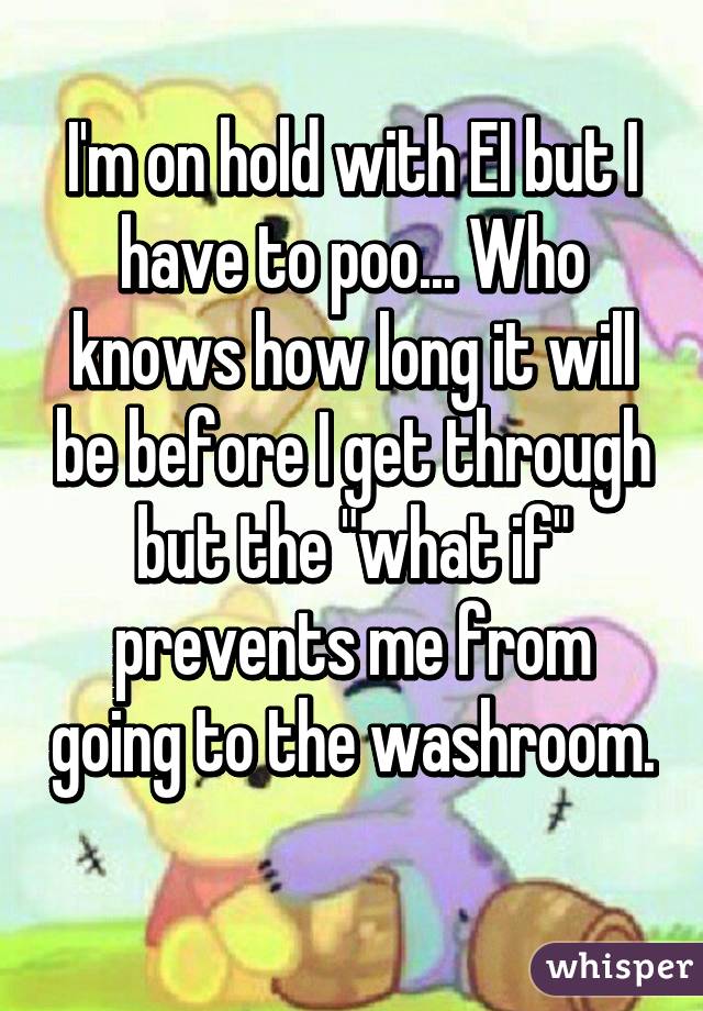 I'm on hold with EI but I have to poo... Who knows how long it will be before I get through but the "what if" prevents me from going to the washroom. 