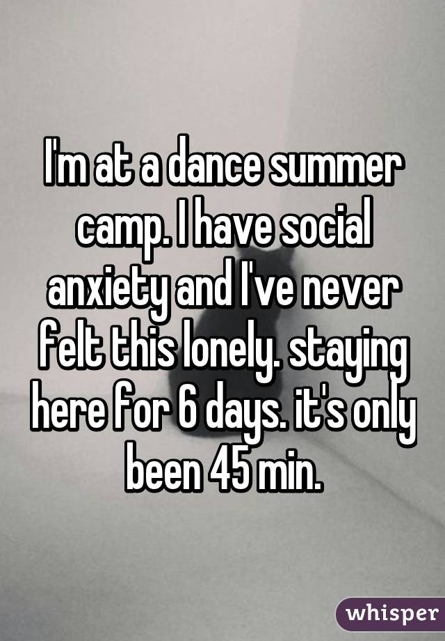 I'm at a dance summer camp. I have social anxiety and I've never felt this lonely. staying here for 6 days. it's only been 45 min.