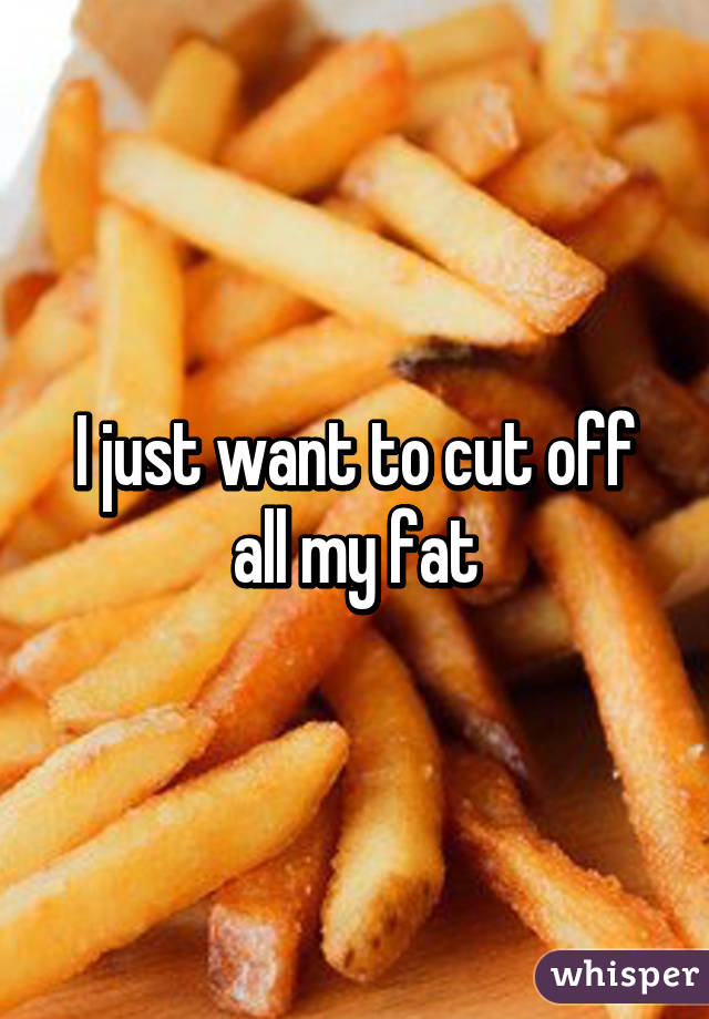 I just want to cut off all my fat