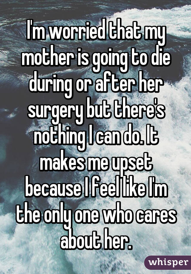 I'm worried that my mother is going to die during or after her surgery but there's nothing I can do. It makes me upset because I feel like I'm the only one who cares about her.