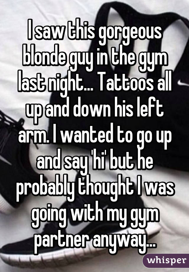 I saw this gorgeous blonde guy in the gym last night... Tattoos all up and down his left arm. I wanted to go up and say 'hi' but he probably thought I was going with my gym partner anyway...