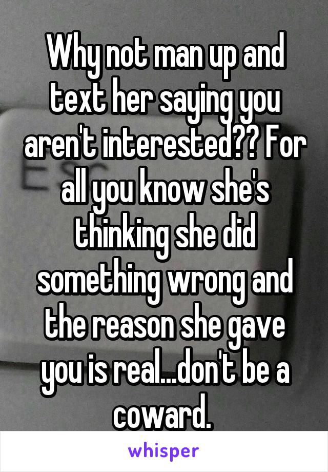Why not man up and text her saying you aren't interested?? For all you know she's thinking she did something wrong and the reason she gave you is real...don't be a coward. 