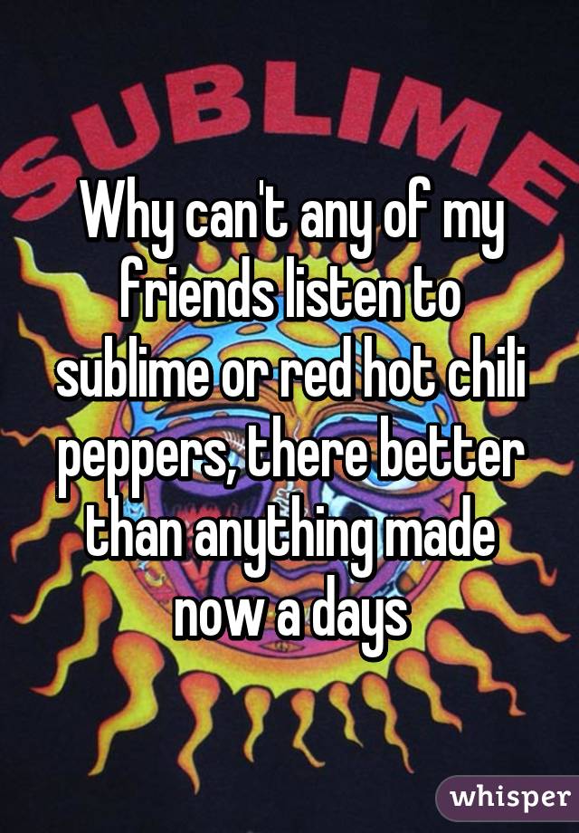 Why can't any of my friends listen to sublime or red hot chili peppers, there better than anything made now a days